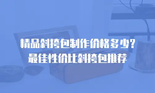 精品斜挎包制作价格多少？最佳性价比斜挎包推荐