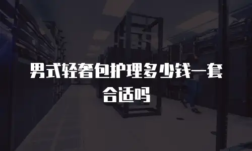 男式轻奢包护理多少钱一套合适吗