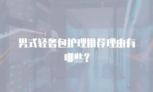 男式轻奢包护理推荐理由有哪些？