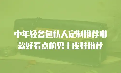 中年轻奢包私人定制推荐哪款好看点的男士皮鞋推荐