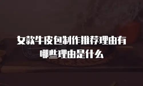 女款牛皮包制作推荐理由有哪些理由是什么