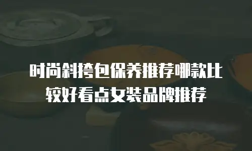 时尚斜挎包保养推荐哪款比较好看点女装品牌推荐