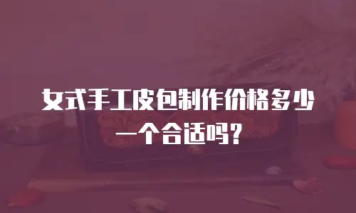 女式手工皮包制作价格多少一个合适吗？