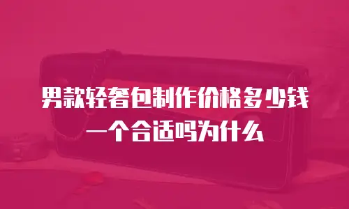 男款轻奢包制作价格多少钱一个合适吗为什么