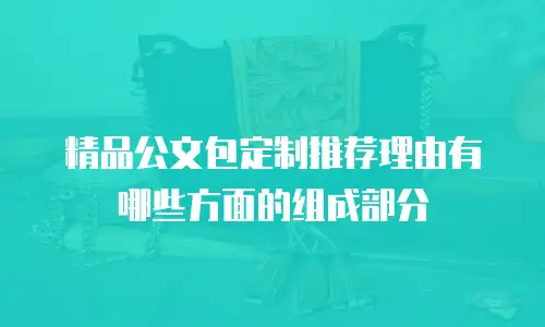 精品公文包定制推荐理由有哪些方面的组成部分