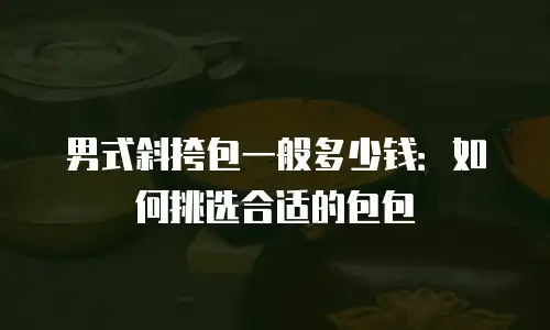 男式斜挎包一般多少钱：如何挑选合适的包包