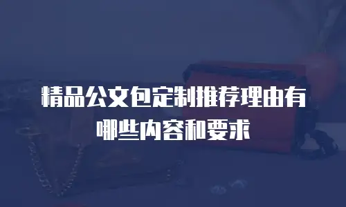 精品公文包定制推荐理由有哪些内容和要求