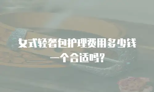 女式轻奢包护理费用多少钱一个合适吗？