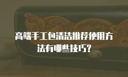 高端手工包清洁推荐使用方法有哪些技巧？