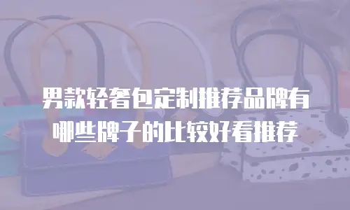 男款轻奢包定制推荐品牌有哪些牌子的比较好看推荐
