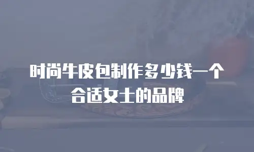 时尚牛皮包制作多少钱一个合适女士的品牌