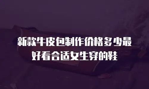 新款牛皮包制作价格多少最好看合适女生穿的鞋