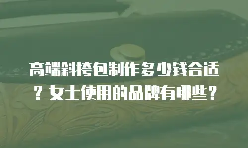 高端斜挎包制作多少钱合适？女士使用的品牌有哪些？