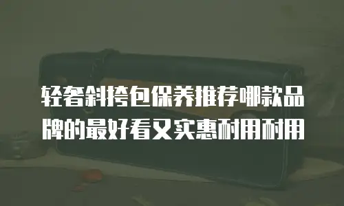 轻奢斜挎包保养推荐哪款品牌的最好看又实惠耐用耐用