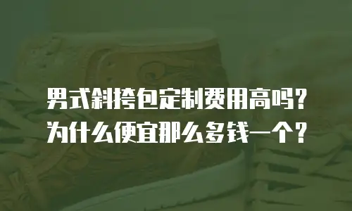 男式斜挎包定制费用高吗？为什么便宜那么多钱一个？