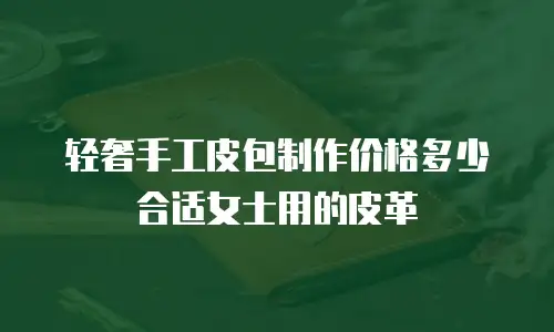 轻奢手工皮包制作价格多少合适女士用的皮革