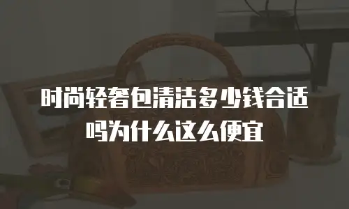 时尚轻奢包清洁多少钱合适吗为什么这么便宜