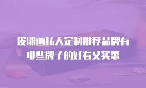 皮雕画私人定制推荐品牌有哪些牌子的好看又实惠
