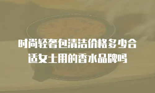 时尚轻奢包清洁价格多少合适女士用的香水品牌吗