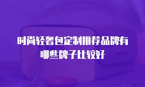 时尚轻奢包定制推荐品牌有哪些牌子比较好