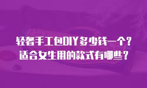 轻奢手工包DIY多少钱一个？适合女生用的款式有哪些？