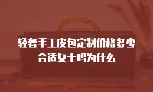 轻奢手工皮包定制价格多少合适女士吗为什么