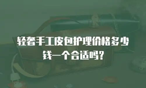 轻奢手工皮包护理价格多少钱一个合适吗？