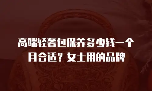 高端轻奢包保养多少钱一个月合适？女士用的品牌