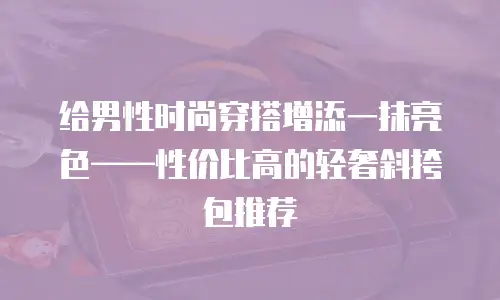 给男性时尚穿搭增添一抹亮色&mdash;&mdash;性价比高的轻奢斜挎包推荐