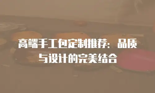 高端手工包定制推荐：品质与设计的完美结合