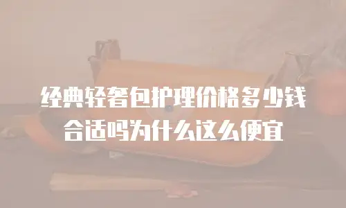经典轻奢包护理价格多少钱合适吗为什么这么便宜