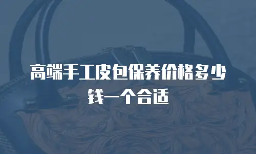 高端手工皮包保养价格多少钱一个合适