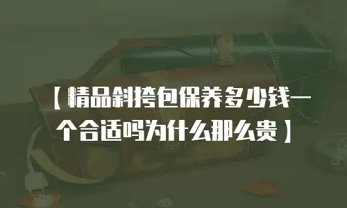 【精品斜挎包保养多少钱一个合适吗为什么那么贵】