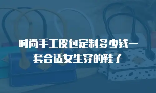 时尚手工皮包定制多少钱一套合适女生穿的鞋子