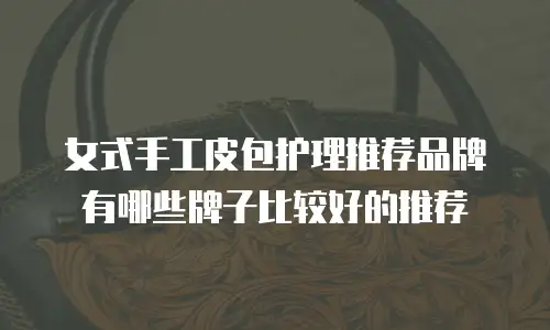 女式手工皮包护理推荐品牌有哪些牌子比较好的推荐