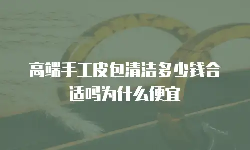 高端手工皮包清洁多少钱合适吗为什么便宜