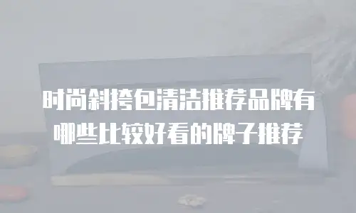 时尚斜挎包清洁推荐品牌有哪些比较好看的牌子推荐