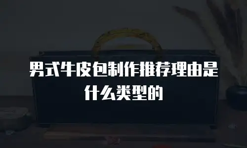 男式牛皮包制作推荐理由是什么类型的