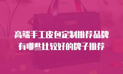 高端手工皮包定制推荐品牌有哪些比较好的牌子推荐