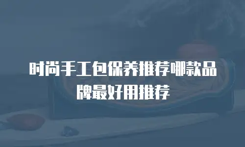 时尚手工包保养推荐哪款品牌最好用推荐