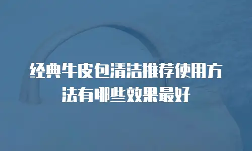 经典牛皮包清洁推荐使用方法有哪些效果最好