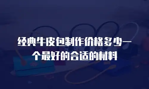 经典牛皮包制作价格多少一个最好的合适的材料