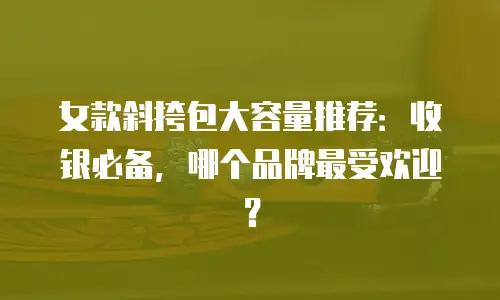 女款斜挎包大容量推荐：收银必备，哪个品牌最受欢迎？