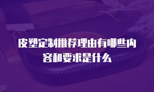皮塑定制推荐理由有哪些内容和要求是什么