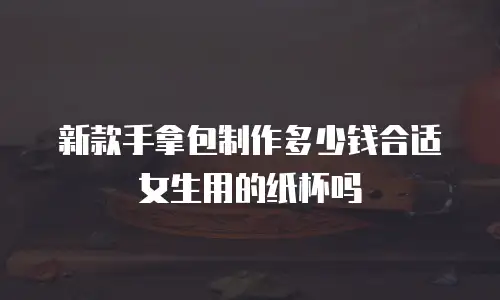 新款手拿包制作多少钱合适女生用的纸杯吗