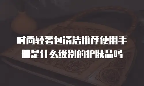 时尚轻奢包清洁推荐使用手册是什么级别的护肤品吗