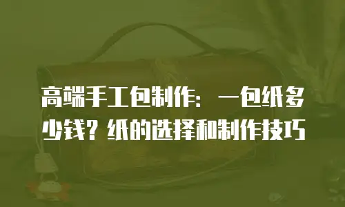 高端手工包制作：一包纸多少钱？纸的选择和制作技巧