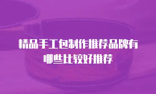 精品手工包制作推荐品牌有哪些比较好推荐