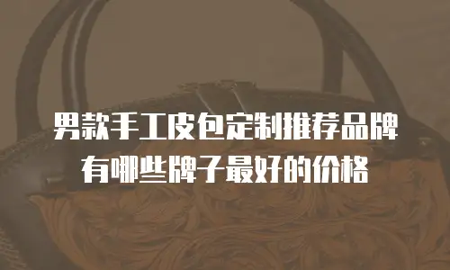 男款手工皮包定制推荐品牌有哪些牌子最好的价格