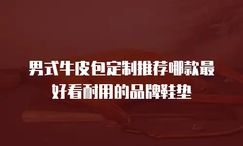 男式牛皮包定制推荐哪款最好看耐用的品牌鞋垫
